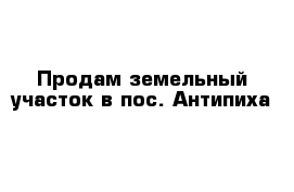 Продам земельный участок в пос. Антипиха